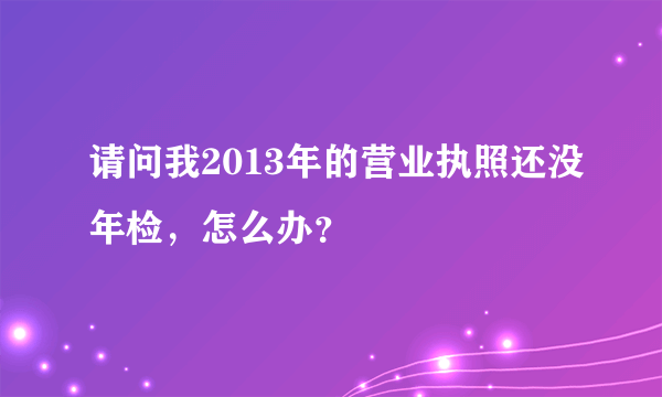 请问我2013年的营业执照还没年检，怎么办？