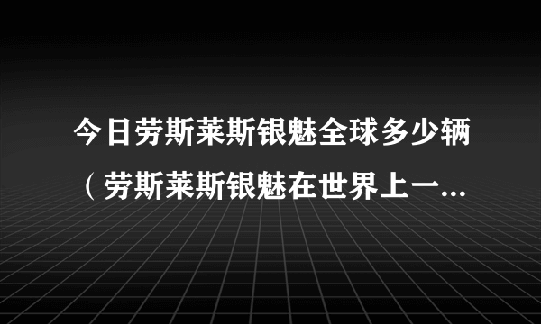 今日劳斯莱斯银魅全球多少辆（劳斯莱斯银魅在世界上一共有几辆）