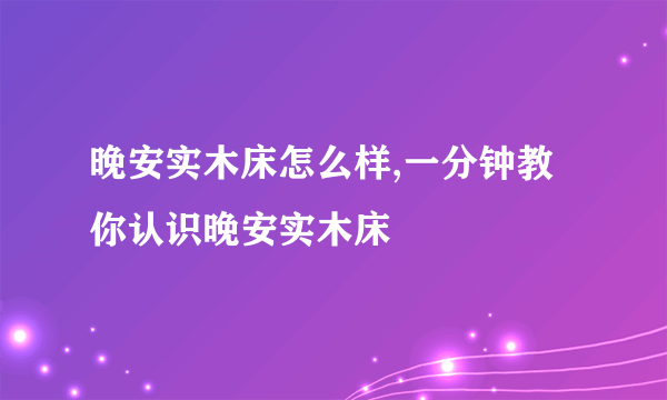 晚安实木床怎么样,一分钟教你认识晚安实木床