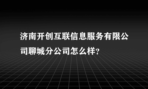 济南开创互联信息服务有限公司聊城分公司怎么样？