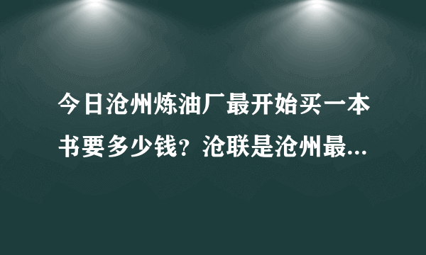 今日沧州炼油厂最开始买一本书要多少钱？沧联是沧州最大的企业。待遇怎么样？