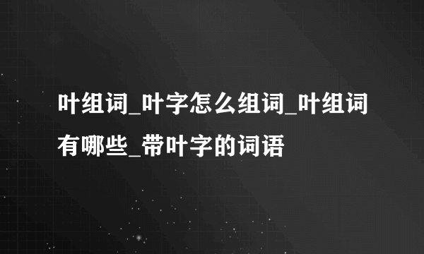 叶组词_叶字怎么组词_叶组词有哪些_带叶字的词语