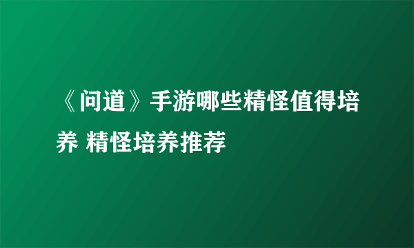 《问道》手游哪些精怪值得培养 精怪培养推荐