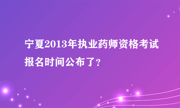 宁夏2013年执业药师资格考试报名时间公布了？