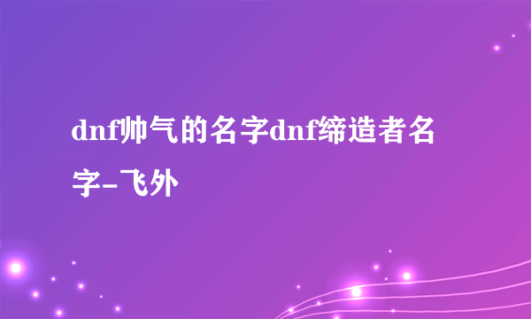 dnf帅气的名字dnf缔造者名字-飞外