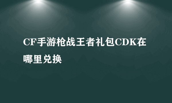 CF手游枪战王者礼包CDK在哪里兑换