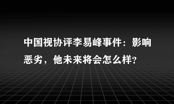 中国视协评李易峰事件：影响恶劣，他未来将会怎么样？