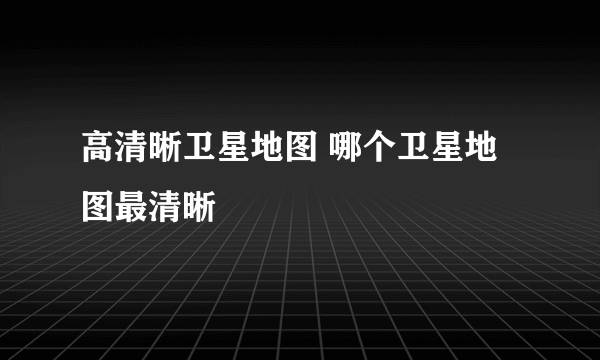 高清晰卫星地图 哪个卫星地图最清晰