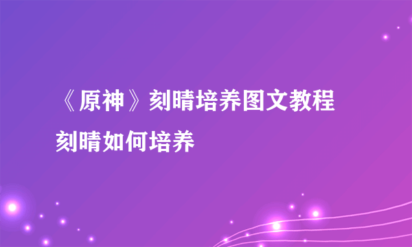《原神》刻晴培养图文教程 刻晴如何培养