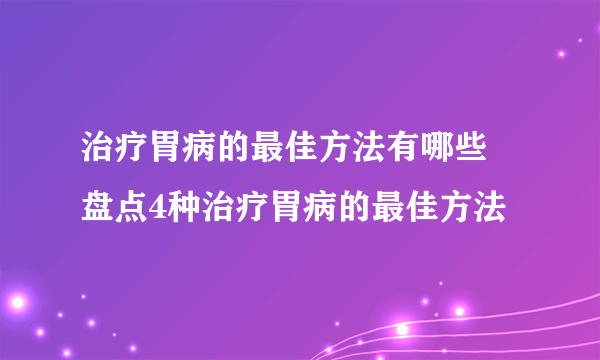 治疗胃病的最佳方法有哪些 盘点4种治疗胃病的最佳方法