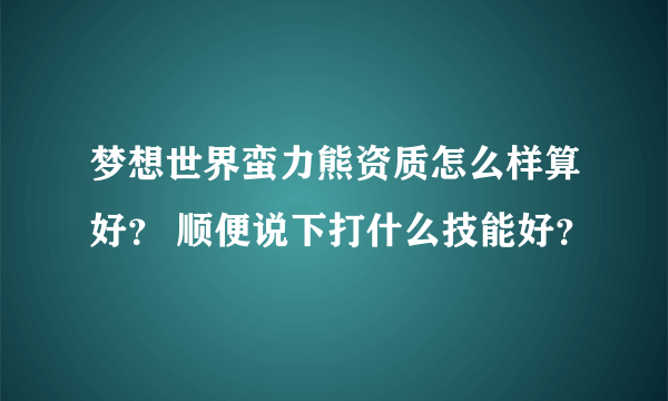梦想世界蛮力熊资质怎么样算好？ 顺便说下打什么技能好？