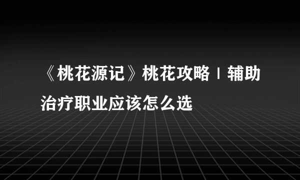 《桃花源记》桃花攻略｜辅助治疗职业应该怎么选