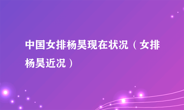 中国女排杨昊现在状况（女排杨昊近况）