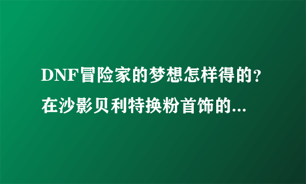 DNF冒险家的梦想怎样得的？在沙影贝利特换粉首饰的那个。怎么弄的？？？？