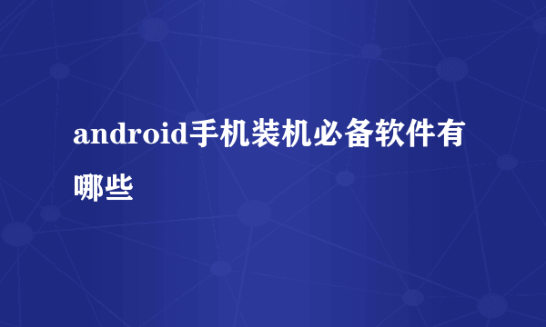 android手机装机必备软件有哪些