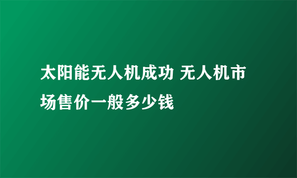 太阳能无人机成功 无人机市场售价一般多少钱