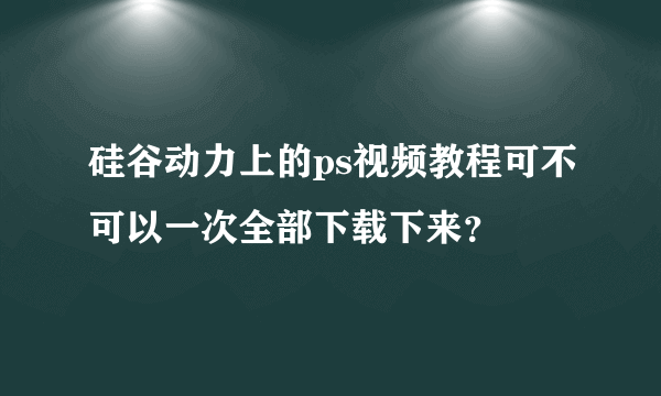 硅谷动力上的ps视频教程可不可以一次全部下载下来？