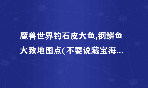 魔兽世界钓石皮大鱼,钢鳞鱼大致地图点(不要说藏宝海湾或灰谷地图太大给点确切的位置)谢谢