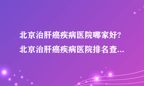 北京治肝癌疾病医院哪家好?北京治肝癌疾病医院排名查看「在线预约」