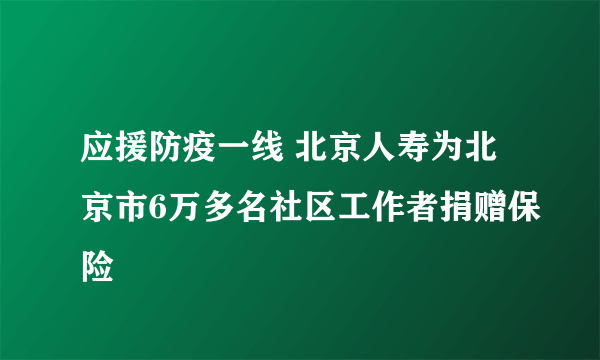 应援防疫一线 北京人寿为北京市6万多名社区工作者捐赠保险
