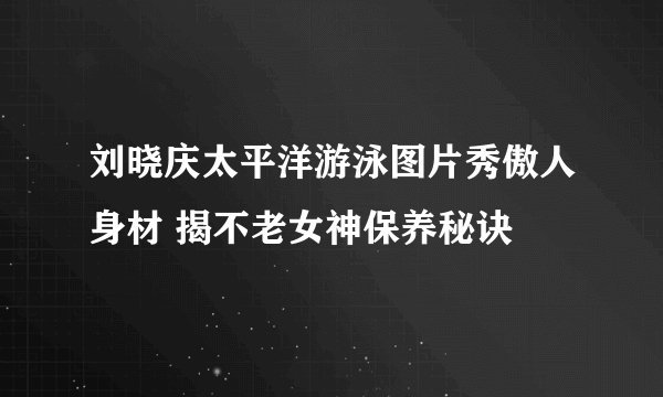 刘晓庆太平洋游泳图片秀傲人身材 揭不老女神保养秘诀