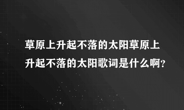 草原上升起不落的太阳草原上升起不落的太阳歌词是什么啊？