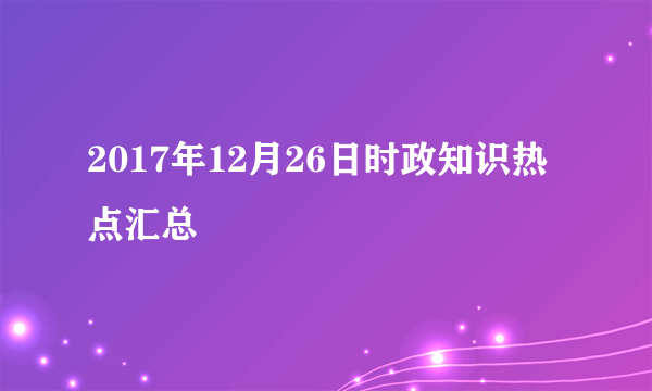 2017年12月26日时政知识热点汇总