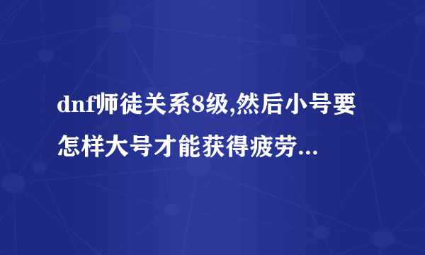 dnf师徒关系8级,然后小号要怎样大号才能获得疲劳啊,求详细过程，求高手解答