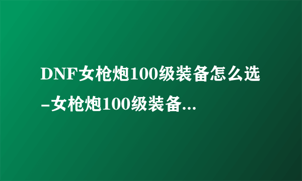 DNF女枪炮100级装备怎么选-女枪炮100级装备选择推荐