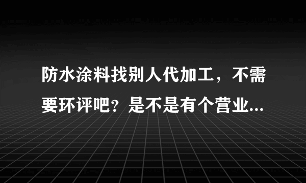 防水涂料找别人代加工，不需要环评吧？是不是有个营业执照就可以了？