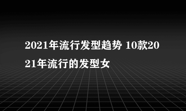 2021年流行发型趋势 10款2021年流行的发型女