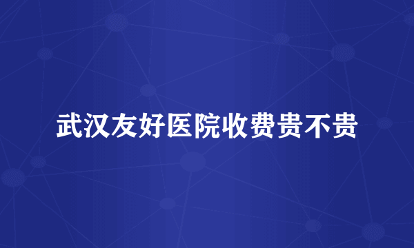 武汉友好医院收费贵不贵