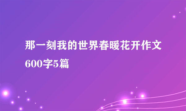 那一刻我的世界春暖花开作文600字5篇