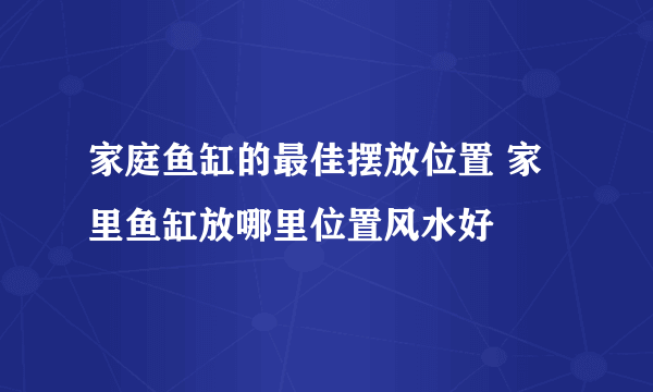 家庭鱼缸的最佳摆放位置 家里鱼缸放哪里位置风水好