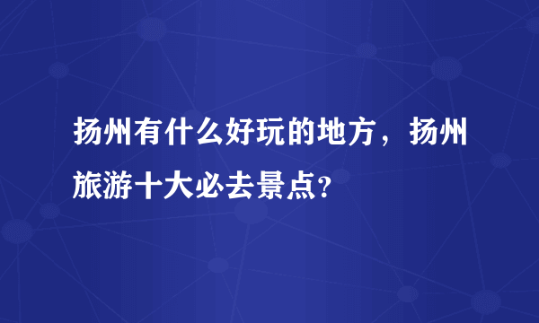 扬州有什么好玩的地方，扬州旅游十大必去景点？