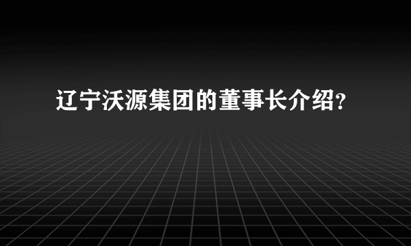 辽宁沃源集团的董事长介绍？