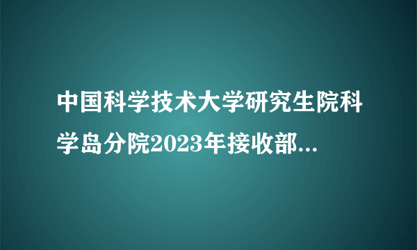中国科学技术大学研究生院科学岛分院2023年接收部分硕士研究生调剂考生的公告已公布