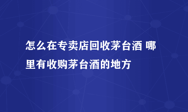 怎么在专卖店回收茅台酒 哪里有收购茅台酒的地方