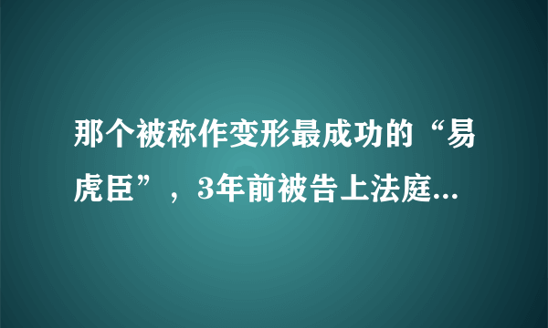 那个被称作变形最成功的“易虎臣”，3年前被告上法庭，后来怎样了？