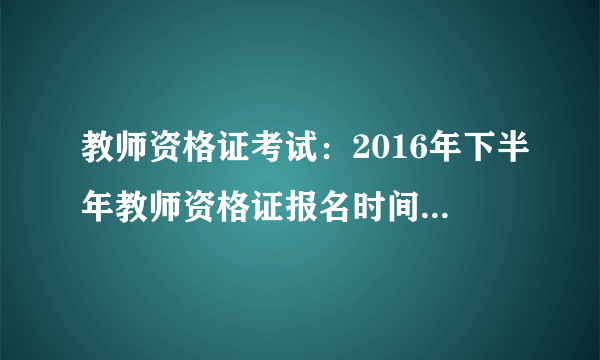 教师资格证考试：2016年下半年教师资格证报名时间及考试时间（已确定）