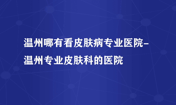 温州哪有看皮肤病专业医院-温州专业皮肤科的医院