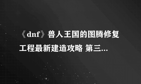 《dnf》兽人王国的图腾修复工程最新建造攻略 第三周特殊图腾顺序
