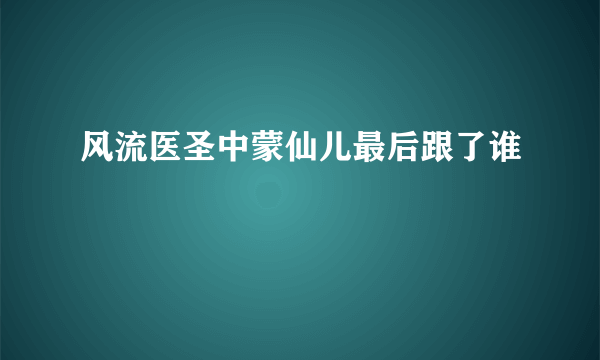 风流医圣中蒙仙儿最后跟了谁