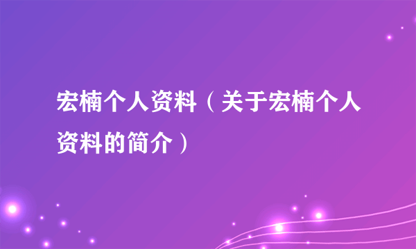 宏楠个人资料（关于宏楠个人资料的简介）