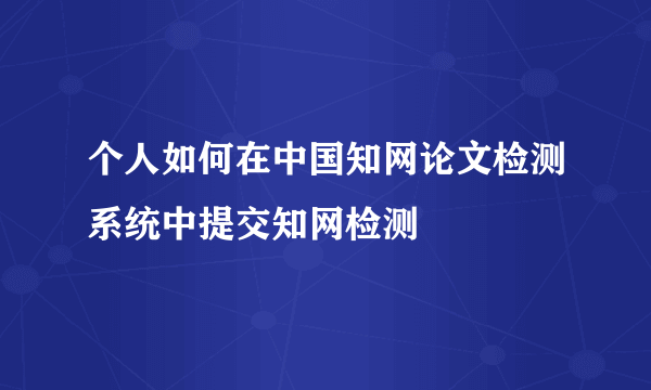 个人如何在中国知网论文检测系统中提交知网检测