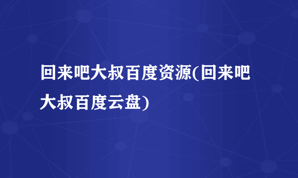回来吧大叔百度资源(回来吧大叔百度云盘)