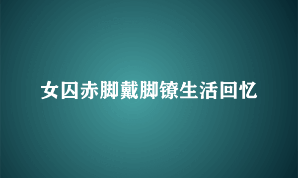 女囚赤脚戴脚镣生活回忆